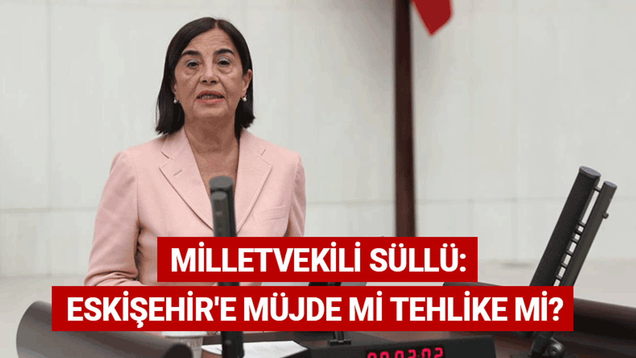 Milletvekili Süllü: Eskişehir'e müjde mi tehlike mi?