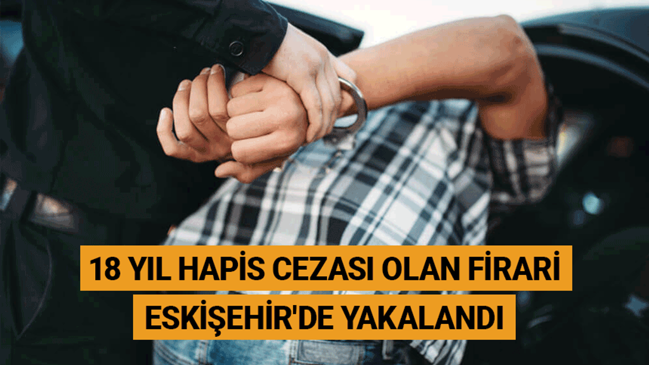 18 yıl hapis cezası olan firari Eskişehir'de yakalandı