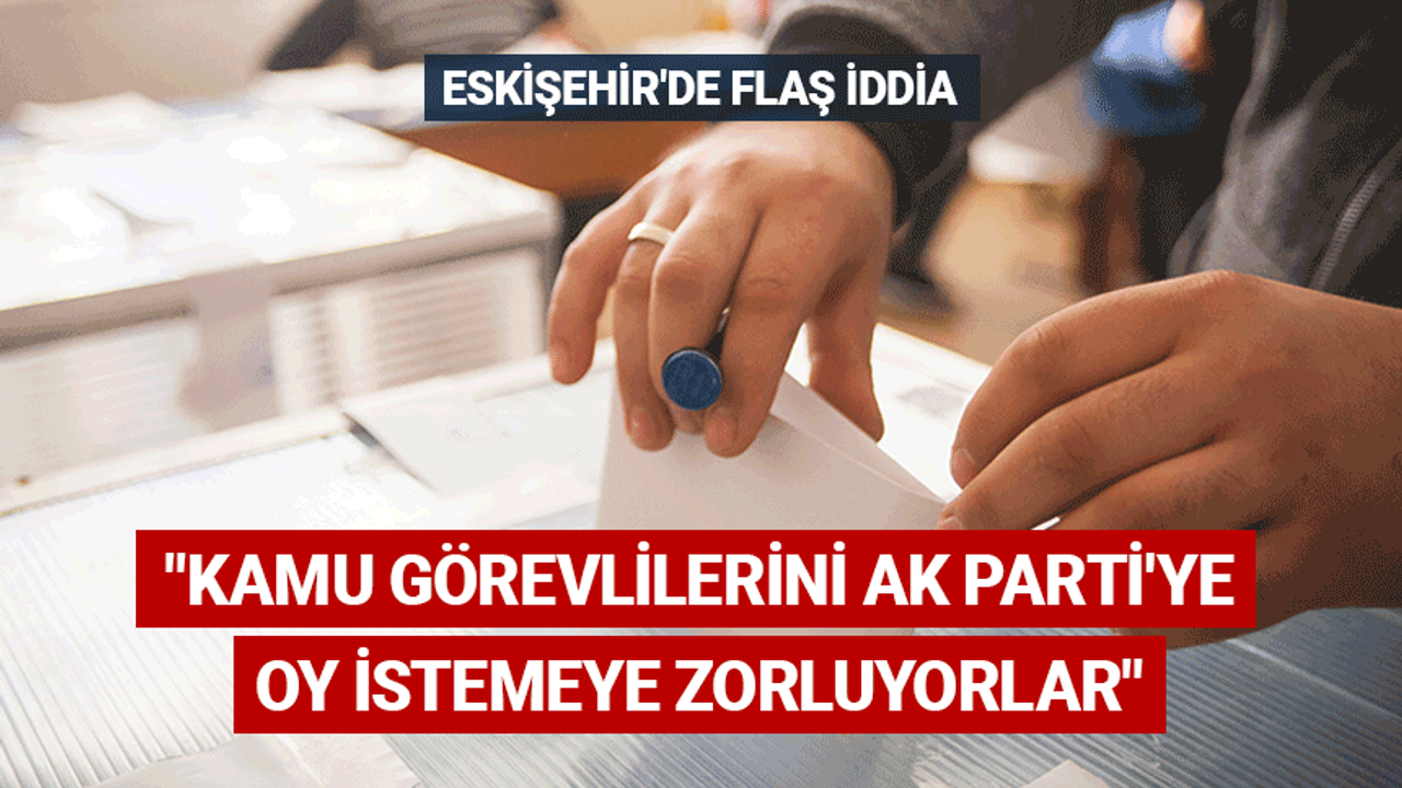 Eskişehir'de flaş iddia: AK Parti'ye oy istemeye zorluyorlar