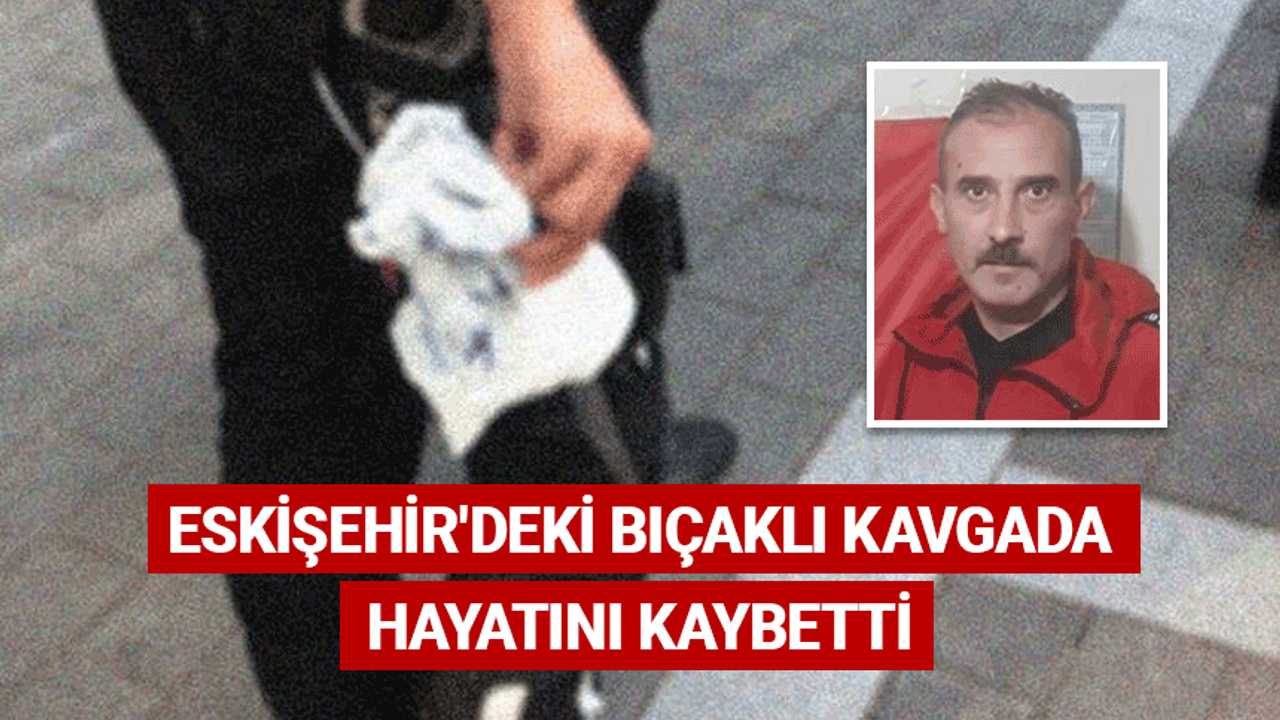 Eskişehir'deki bıçaklı kavgada hayatını kaybetti
