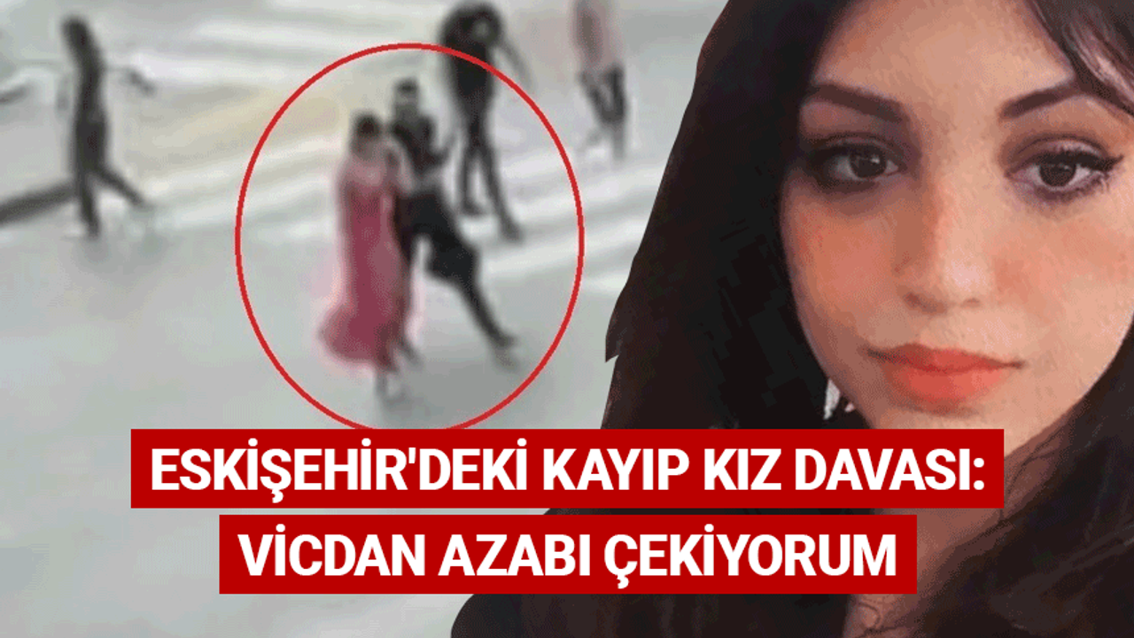 Eskişehir'deki kayıp kız davası: Vicdan azabı çekiyorum