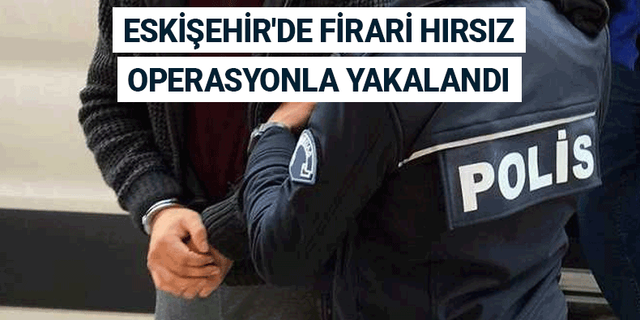 Eskişehir'de firari hırsız operasyonla yakalandı