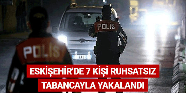 Eskişehir'de 7 kişi ruhsatsız tabancayla yakalandı